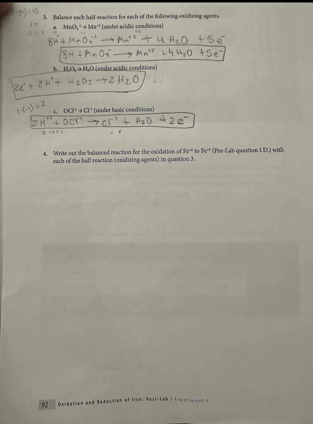 2-3) = 15
3.
38-1-9
Balance each half-reaction for each of the following oxidizing agents.
a. MnO, → Mn² (under acidic conditions)
63
42
8H+MnO4'.
→Mn²² + 4H₂O +5e
18H + MnO4 → Mn² + 4H₂0 +Sey
b. H₂O,H,O (under acidic conditions)
2e + 2H+ H ₂ OzZH ₂ O,
(-(-1)=2
c. OCH¹ CH¹ (under basic conditions)
2H+ OCC1²¹ + H₂O + ze
2-1=1
92
4. Write out the balanced reaction for the oxidation of Fe+2 to Fe+3 (Pre-Lab question 1 D.) with
each of the half reaction (oxidizing agents) in question 3.
Oxidation and Reduction of Iron: Post-Lab | Experiment 9