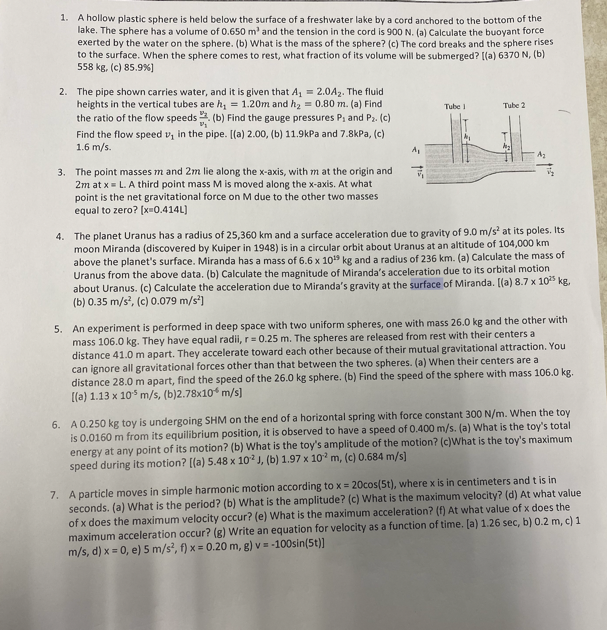 1.
A hollow plastic sphere is held below the surface of a freshwater lake by a cord anchored to the bottom of the
lake. The sphere has a volume of 0.650 m³ and the tension in the cord is 900 N. (a) Calculate the buoyant force
exerted by the water on the sphere. (b) What is the mass of the sphere? (c) The cord breaks and the sphere rises
to the surface. When the sphere comes to rest, what fraction of its volume will be submerged? [(a) 6370 N, (b)
558 kg, (c) 85.9%]
2. The pipe shown carries water, and it is given that A₁ 2.0A2. The fluid
heights in the vertical tubes are h₁ = 1.20m and h₂ = 0.80 m. (a) Find
the ratio of the flow speeds 2. (b) Find the gauge pressures P₁ and P₂. (c)
Tube 1
Tube 2
V1
Find the flow speed v₁ in the pipe. [(a) 2.00, (b) 11.9kPa and 7.8kPa, (c)
1.6 m/s.
A₂
F
3. The point masses m and 2m lie along the x-axis, with m at the origin and
2m at x = L. A third point mass M is moved along the x-axis. At what
point is the net gravitational force on M due to the other two masses
equal to zero? [x=0.414L]
4. The planet Uranus has a radius of 25,360 km and a surface acceleration due to gravity of 9.0 m/s² at its poles. Its
moon Miranda (discovered by Kuiper in 1948) is in a circular orbit about Uranus at an altitude of 104,000 km
above the planet's surface. Miranda has a mass of 6.6 x 10¹⁹ kg and a radius of 236 km. (a) Calculate the mass of
Uranus from the above data. (b) Calculate the magnitude of Miranda's acceleration due to its orbital motion
about Uranus. (c) Calculate the acceleration due to Miranda's gravity at the surface of Miranda. [(a) 8.7 x 10²5 kg,
(b) 0.35 m/s², (c) 0.079 m/s²]
5. An experiment is performed in deep space with two uniform spheres, one with mass 26.0 kg and the other with
mass 106.0 kg. They have equal radii, r = 0.25 m. The spheres are released from rest with their centers a
distance 41.0 m apart. They accelerate toward each other because of their mutual gravitational attraction. You
can ignore all gravitational forces other than that between the two spheres. (a) When their centers are a
distance 28.0 m apart, find the speed of the 26.0 kg sphere. (b) Find the speed of the sphere with mass 106.0 kg.
[(a) 1.13 x 10-5 m/s, (b)2.78x10-6 m/s]
6. A 0.250 kg toy is undergoing SHM on the end of a horizontal spring with force constant 300 N/m. When the toy
is 0.0160 m from its equilibrium position, it is observed to have a speed of 0.400 m/s. (a) What is the toy's total
energy at any point of its motion? (b) What is the toy's amplitude of the motion? (c)What is the toy's maximum
speed during its motion? [(a) 5.48 x 10-2 J, (b) 1.97 x 10-2 m, (c) 0.684 m/s]
7. A particle moves in simple harmonic motion according to x = 20cos(5t), where x is in centimeters and t is in
seconds. (a) What is the period? (b) What is the amplitude? (c) What is the maximum velocity? (d) At what value
of x does the maximum velocity occur? (e) What is the maximum acceleration? (f) At what value of x does the
maximum acceleration occur? (g) Write an equation for velocity as a function of time. [a) 1.26 sec, b) 0.2 m, c) 1
m/s, d) x = 0, e) 5 m/s², f) x = 0.20 m, g) v = -100sin(5t)]