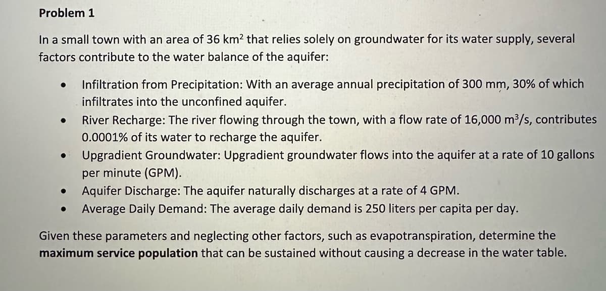 Problem 1
In a small town with an area of 36 km² that relies solely on groundwater for its water supply, several
factors contribute to the water balance of the aquifer:
●
River Recharge: The river flowing through the town, with a flow rate of 16,000 m³/s, contributes
0.0001% of its water to recharge the aquifer.
● Upgradient Groundwater: Upgradient groundwater flows into the aquifer at a rate of 10 gallons
per minute (GPM).
Aquifer Discharge: The aquifer naturally discharges at a rate of 4 GPM.
Average Daily Demand: The average daily demand is 250 liters per capita per day.
●
Infiltration from Precipitation: With an average annual precipitation of 300 mm, 30% of which
infiltrates into the unconfined aquifer.
●
Given these parameters and neglecting other factors, such as evapotranspiration, determine the
maximum service population that can be sustained without causing a decrease in the water table.