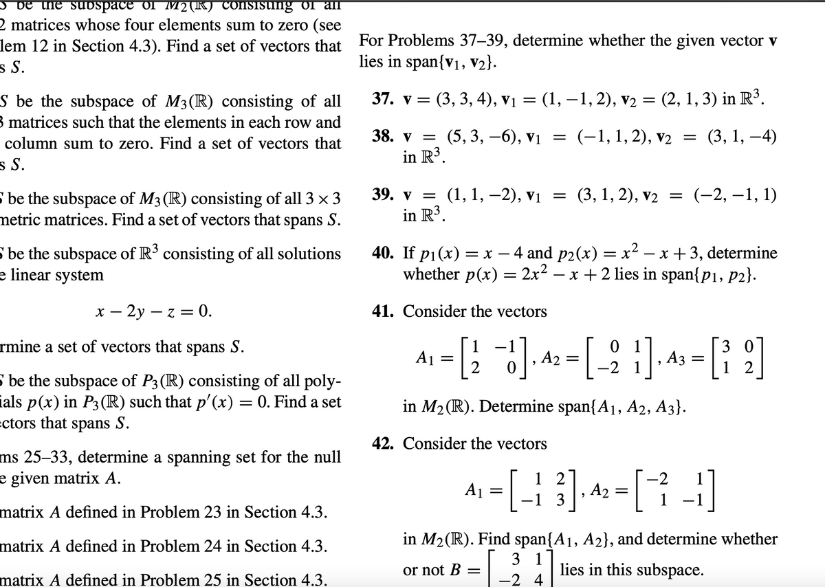 **Exercise Tasks:**

25. Let \( S \) be the subspace of \( M_2(\mathbb{R}) \) consisting of all \( 2 \times 2 \) matrices whose four elements sum to zero. Find a set of vectors that spans \( S \).

26. Let \( S \) be the subspace of \( M_3(\mathbb{R}) \) consisting of all \( 3 \times 3 \) matrices such that the elements in each row and each column sum to zero. Find a set of vectors that spans \( S \).

27. Let \( S \) be the subspace of \( M_3(\mathbb{R}) \) consisting of all \( 3 \times 3 \) skew-symmetric matrices. Find a set of vectors that spans \( S \).

28. Let \( S \) be the subspace of \( \mathbb{R}^3 \) consisting of all solutions to the linear system \( x - 2y - z = 0 \). Determine a set of vectors that spans \( S \).

29. Let \( S \) be the subspace of \( P_3(\mathbb{R}) \) consisting of all polynomials \( p(x) \) in \( P_3(\mathbb{R}) \) such that \( p'(x) = 0 \). Find a set of vectors that spans \( S \).

**Determine whether the given vector lies in a span:**

For Problems 37–39, determine whether the given vector \( \mathbf{v} \) lies in \( \text{span}\{\mathbf{v_1}, \mathbf{v_2}\} \).

37. \( \mathbf{v} = (3, 3, 4), \, \mathbf{v_1} = (1, -1, 2), \, \mathbf{v_2} = (2, 1, 3) \) in \( \mathbb{R}^3 \).

38. \( \mathbf{v} = (5, 3, -6), \, \mathbf{v_1} = (-1, 1, 2), \, \mathbf{v_2} = (3, 1, -4) \) in \( \mathbb{R}^3 \).

39. \(