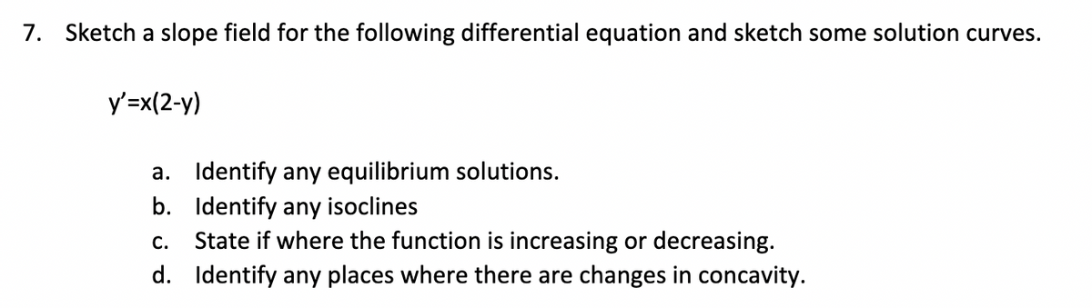 7. Sketch a slope field for the following differential equation and sketch some solution curves.
y'=x(2-y)
a. Identify any equilibrium solutions.
Identify any isoclines
b.
C.
State if where the function is increasing or decreasing.
d. Identify any places where there are changes in concavity.