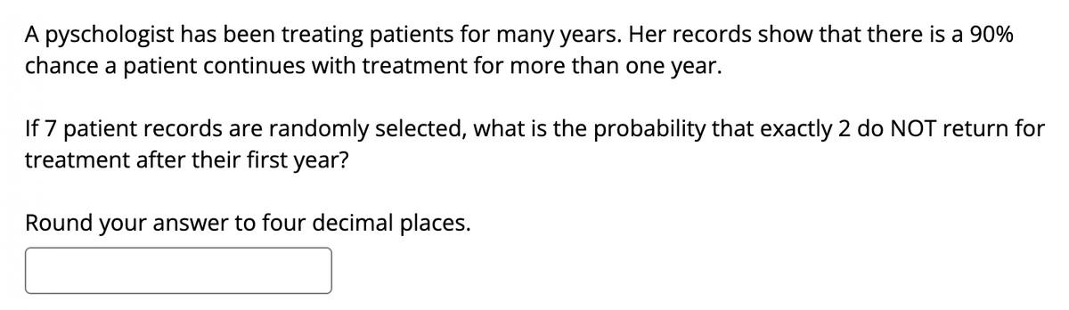 A pyschologist has been treating patients for many years. Her records show that there is a 90%
chance a patient continues with treatment for more than one year.
If 7 patient records are randomly selected, what is the probability that exactly 2 do NOT return for
treatment after their first year?
Round your answer to four decimal places.