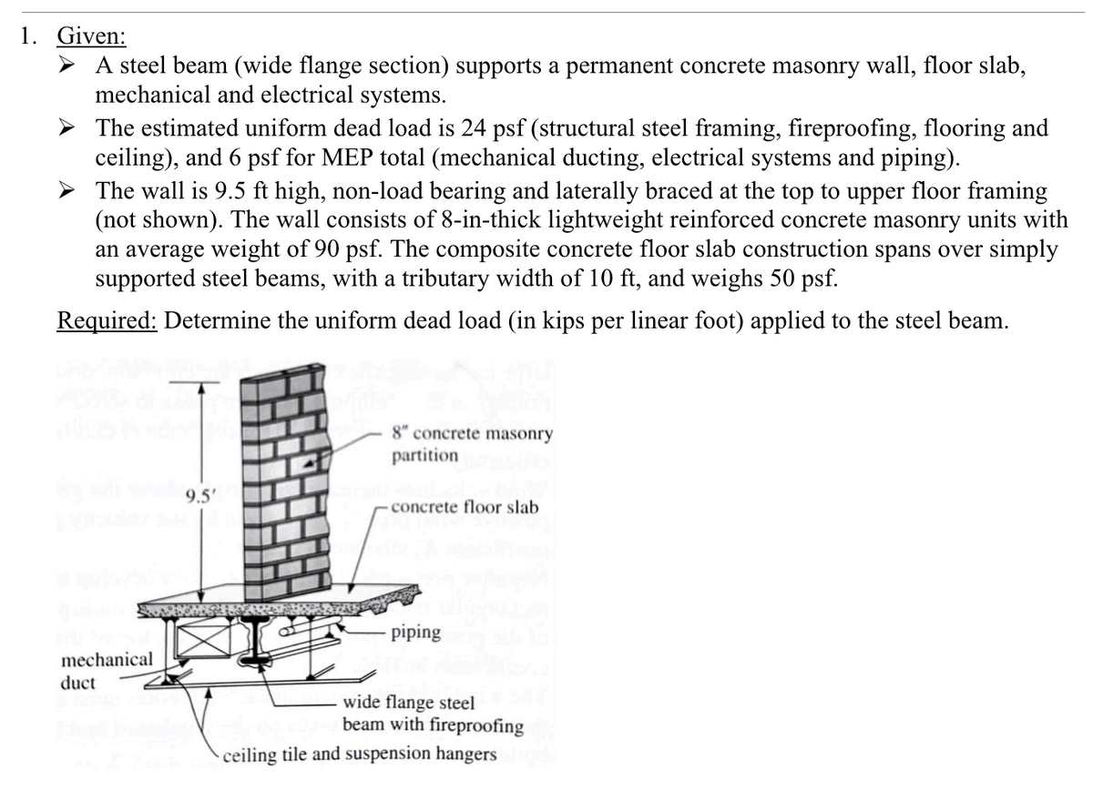 1. Given:
A steel beam (wide flange section) supports a permanent concrete masonry wall, floor slab,
mechanical and electrical systems.
The estimated uniform dead load is 24 psf (structural steel framing, fireproofing, flooring and
ceiling), and 6 psf for MEP total (mechanical ducting, electrical systems and piping).
The wall is 9.5 ft high, non-load bearing and laterally braced at the top to upper floor framing
(not shown). The wall consists of 8-in-thick lightweight reinforced concrete masonry units with
an average weight of 90 psf. The composite concrete floor slab construction spans over simply
supported steel beams, with a tributary width of 10 ft, and weighs 50 psf.
Required: Determine the uniform dead load (in kips per linear foot) applied to the steel beam.
mechanical
duct
9.5'
8" concrete masonry
partition
concrete floor slab
piping
wide flange steel
beam with fireproofing
ceiling tile and suspension hangers