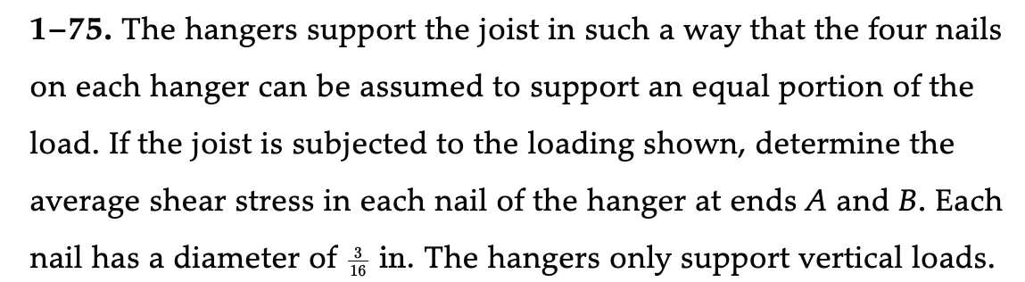 1-75. The hangers support the joist in such a way that the four nails
on each hanger can be assumed to support an equal portion of the
load. If the joist is subjected to the loading shown, determine the
average shear stress in each nail of the hanger at ends A and B. Each
nail has a diameter of in. The hangers only support vertical loads.
16