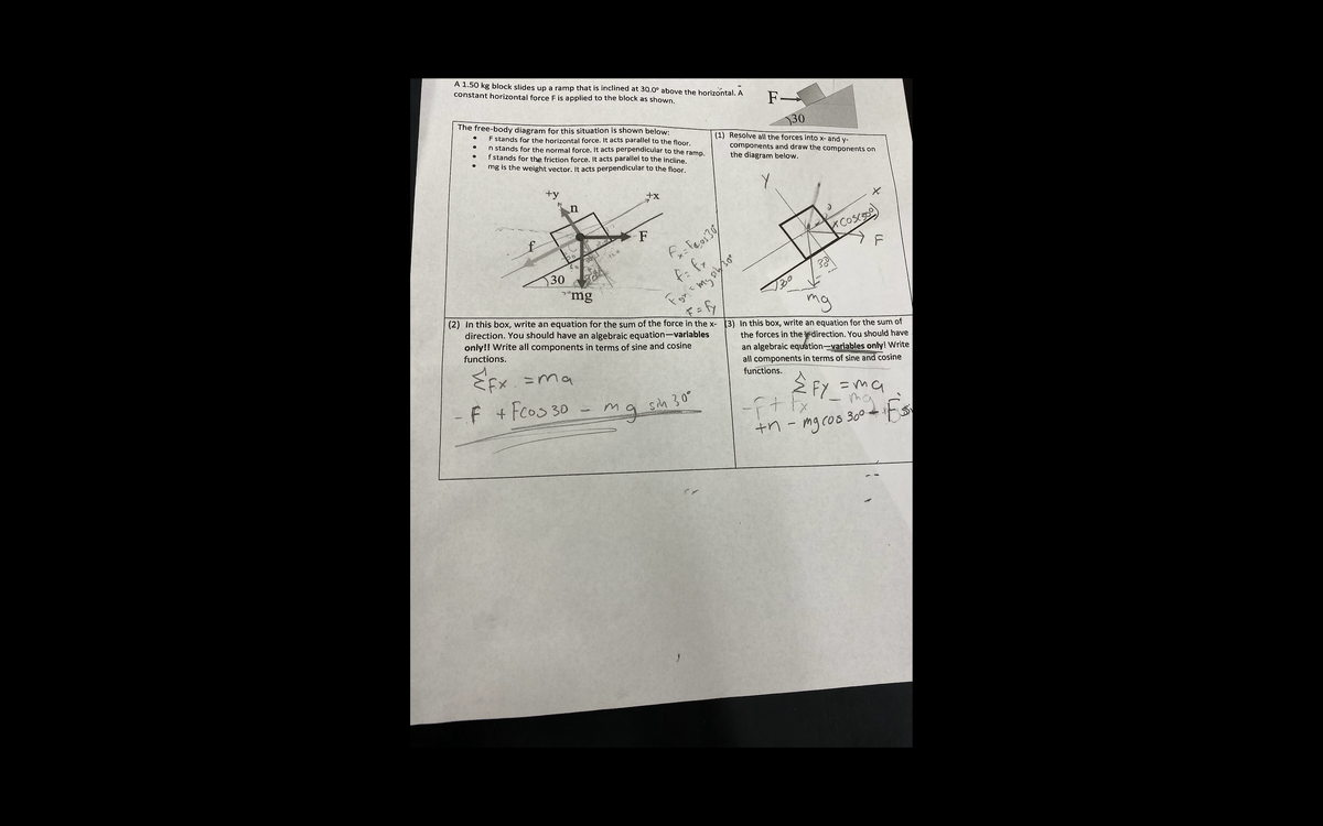 A 1.50 kg block slides up a ramp that is inclined at 30.0° above the horizontal. A
constant horizontal force F is applied to the block as shown.
F-
30
The free-body diagram for this situation is shown below:
F stands for the horizontal force. It acts parallel to the floor.
n stands for the normal force. It acts perpendicular to the ramp.
f stands for the friction force. It acts parallel to the incline.
mg is the weight vector. It acts perpendicular to the floor.
(1) Resolve all the forces into x- and y-
components and draw the components on
the diagram below.
+y
n
F
F
30
"mg
mg
(2) In this box, write an equation for the sum of the force in the x- (3) In this box, write an equation for the sum of
the forces in the direction. You should have
an algebraic equation-variables only! Write
all components in terms of sine and cosine
direction. You should have an algebraic equation-variables
only!! Write all components in terms of sine and cosine
functions.
functions.
EEx =ma
全 FY_
=ma
my
+n - mg cos 300 s
F + Fcos 30
g sih 30"
1)
