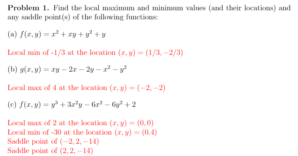 Problem 1. Find the local maximum and minimum values (and their locations) and
any saddle point (s) of the following functions:
(a) f(x, y) = x² + xy + y² + y
Local min of -1/3 at the location (x, y) = (1/3, −2/3)
(b) g(x, y) = xy 1 - 2x - 2y — x² − y ²
Local max of 4 at the location (x, y) = (−2, −2)
(c) f(x, y) = y³ + 3x²y − 6x² − 6y² +2
Local max of 2 at the location (x, y) = (0,0)
Local min of -30 at the location (x, y) = (0.4)
Saddle point of (-2,2, -14)
Saddle point of (2,2, -14)