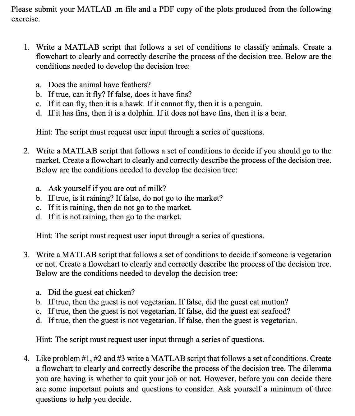 Please submit your MATLAB .m file and a PDF copy of the plots produced from the following
exercise.
1. Write a MATLAB script that follows a set of conditions to classify animals. Create a
flowchart to clearly and correctly describe the process of the decision tree. Below are the
conditions needed to develop the decision tree:
a.
Does the animal have feathers?
b.
If true, can it fly? If false, does it have fins?
c. If it can fly, then it is a hawk. If it cannot fly, then it is a penguin.
d. If it has fins, then it is a dolphin. If it does not have fins, then it is a bear.
Hint: The script must request user input through a series of questions.
2. Write a MATLAB script that follows a set of conditions to decide if you should go to the
market. Create a flowchart to clearly and correctly describe the process of the decision tree.
Below are the conditions needed to develop the decision tree:
a. Ask yourself if you are out of milk?
b. If true, is it raining? If false, do not go to the market?
c. If it is raining, then do not go to the market.
d. If it is not raining, then go to the market.
Hint: The script must request user input through a series of questions.
3. Write a MATLAB script that follows a set of conditions to decide if someone is vegetarian
or not. Create a flowchart to clearly and correctly describe the process of the decision tree.
Below are the conditions needed to develop the decision tree:
a. Did the guest eat chicken?
b. If true, then the guest is not vegetarian. If false, did the guest eat mutton?
c. If true, then the guest is not vegetarian. If false, did the guest eat seafood?
d. If true, then the guest is not vegetarian. If false, then the guest is vegetarian.
Hint: The script must request user input through a series of questions.
4. Like problem #1, #2 and #3 write a MATLAB script that follows a set of conditions. Create
a flowchart to clearly and correctly describe the process of the decision tree. The dilemma
you are having is whether to quit your job or not. However, before you can decide there
are some important points and questions to consider. Ask yourself a minimum of three
questions to help you decide.