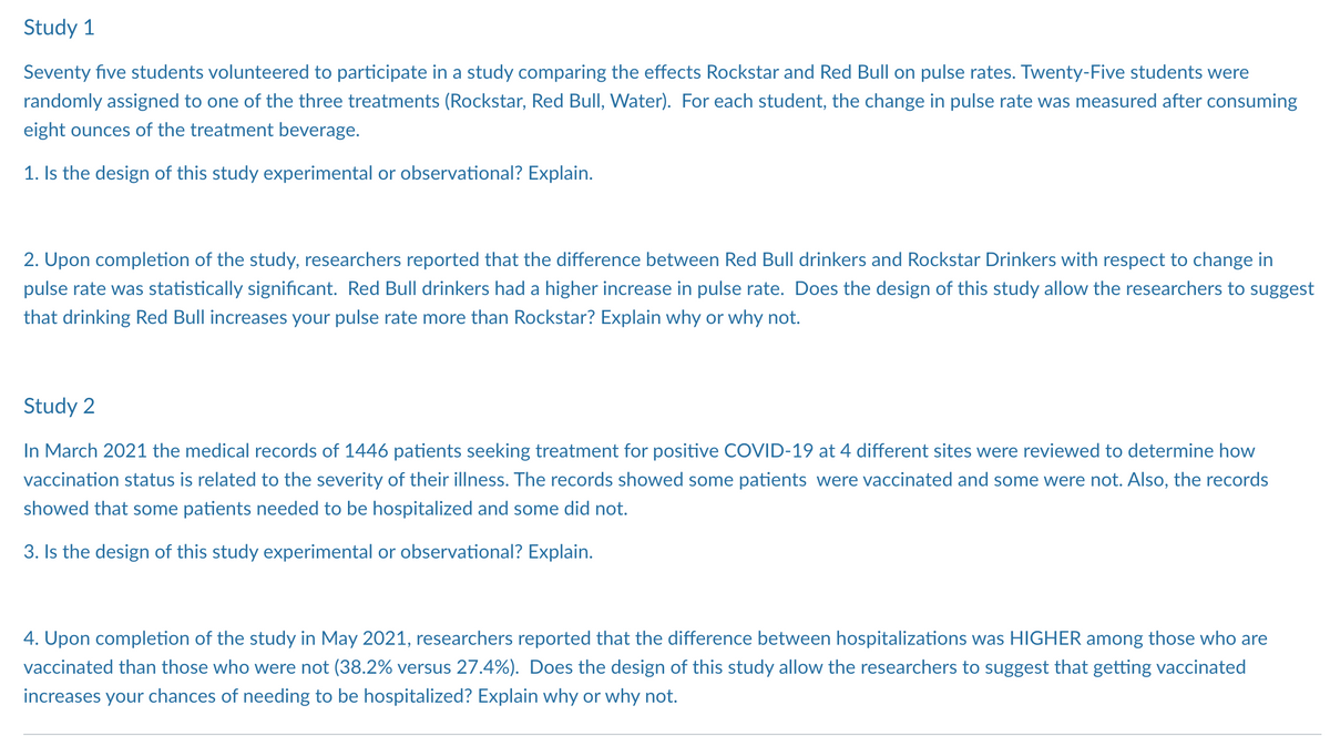 Study 1
Seventy five students volunteered to participate in a study comparing the effects Rockstar and Red Bull on pulse rates. Twenty-Five students were
randomly assigned to one of the three treatments (Rockstar, Red Bull, Water). For each student, the change in pulse rate was measured after consuming
eight ounces of the treatment beverage.
1. Is the design of this study experimental or observational? Explain.
2. Upon completion of the study, researchers reported that the difference between Red Bull drinkers and Rockstar Drinkers with respect to change in
pulse rate was statistically significant. Red Bull drinkers had a higher increase in pulse rate. Does the design of this study allow the researchers to suggest
that drinking Red Bull increases your pulse rate more than Rockstar? Explain why or why not.
Study 2
In March 2021 the medical records of 1446 patients seeking treatment for positive COVID-19 at 4 different sites were reviewed to determine how
vaccination status is related to the severity of their illness. The records showed some patients were vaccinated and some were not. Also, the records
showed that some patients needed to be hospitalized and some did not.
3. Is the design of this study experimental or observational? Explain.
4. Upon completion of the study in May 2021, researchers reported that the difference between hospitalizations was HIGHER among those who are
vaccinated than those who were not (38.2% versus 27.4%). Does the design of this study allow the researchers to suggest that getting vaccinated
increases your chances of needing to be hospitalized? Explain why or why not.
