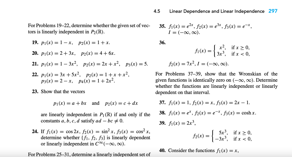 For Problems 19-22, determine whether the given set of vec-
tors is linearly independent in P₂(R).
19. p₁(x) = 1-x, p2(x) = 1+x.
20. p1(x) = 2+3x,
p2(x) = 4 + 6x.
21. p₁(x) = 13x²,
p₂(x) = 2x + x², P3(x) = 5.
22. p₁(x) = 3x +5x², p₂(x)=1+x+x²₂
P3(x) = 2x, p4(x) = 1+ 2x².
23. Show that the vectors
P₁(x) = a + bx
and p₂(x) = c+dx
are linearly independent in P₁ (R) if and only if the
constants a, b, c, d satisfy ad — bc ‡ 0.
-
24. If f1(x) = cos 2x, f2(x) sin² x, f(x) = cos²x,
determine whether {f1, f2, f3} is linearly dependent
or linearly independent in C(-∞, ∞).
For Problems 25-31, determine a linearly independent set of
=
4.5 Linear Dependence and Linear Independence 297
35. f₁(x) = e²x, ƒ2(x) = e³x, ƒ3(x) = e¯x,
I = (-∞, ∞).
36.
fi (x)
=
x², if x ≥ 0,
=
f2(x) = 7x²,1 = (-∞, ∞0).
For Problems 37-39, show that the Wronskian of the
given functions is identically zero on (-∞, ∞). Determine
whether the functions are linearly independent or linearly
dependent on that interval.
37. f₁(x) = 1, ƒ2(x) = x, ƒ3(x) = 2x – 1.
38. f1(x)=e*, f2(x) = e¯*, f3(x) = coshx.
39. f1(x) = 2x³,
if x ≥ 0,
f2(x) = { _3x²³, if x < 0,
40. Consider the functions f₁(x) = x,