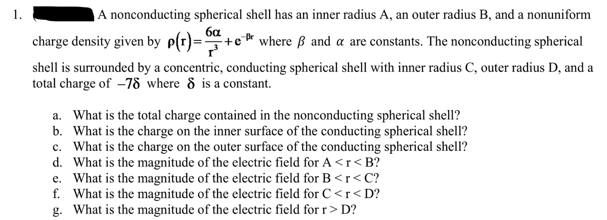 1.
A nonconducting spherical shell has an inner radius A, an outer radius B, and a nonuniform
6α
charge density given by p(r)= +er where ß and a are constants. The nonconducting spherical
3
r³
shell is surrounded by a concentric, conducting spherical shell with inner radius C, outer radius D, and a
total charge of -78 where 8 is a constant.
b.
c.
a. What is the total charge contained in the nonconducting spherical shell?
What is the charge on the inner surface of the conducting spherical shell?
What is the charge on the outer surface of the conducting spherical shell?
What is the magnitude of the electric field for A<r<B?
e. What is the magnitude of the electric field for B <r<C?
What is the magnitude of the electric field for C<r<D?
g. What is the magnitude of the electric field for r > D?
d.
f.