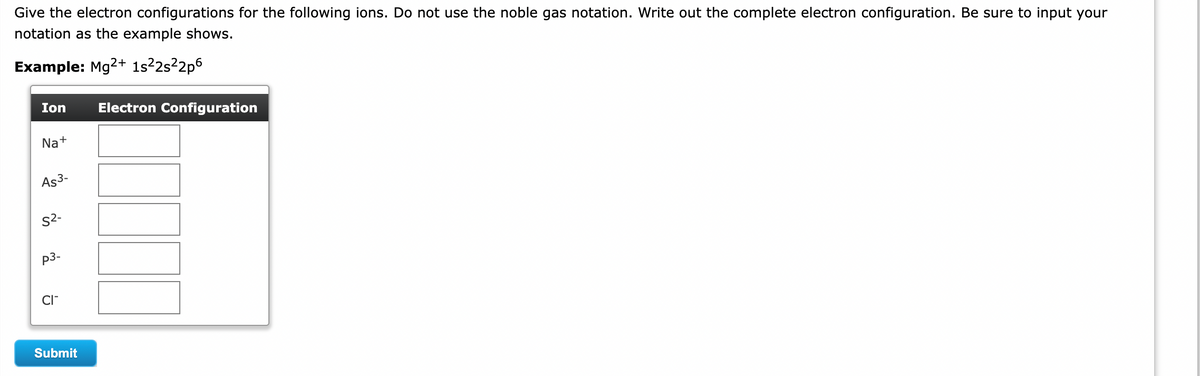 Give the electron configurations for the following ions. Do not use the noble gas notation. Write out the complete electron configuration. Be sure to input your
notation as the example shows.
Example: Mg2+ 1s²22s²2p6
Ion Electron Configuration
Na+
As3-
S²-
P3-
CI™
Submit