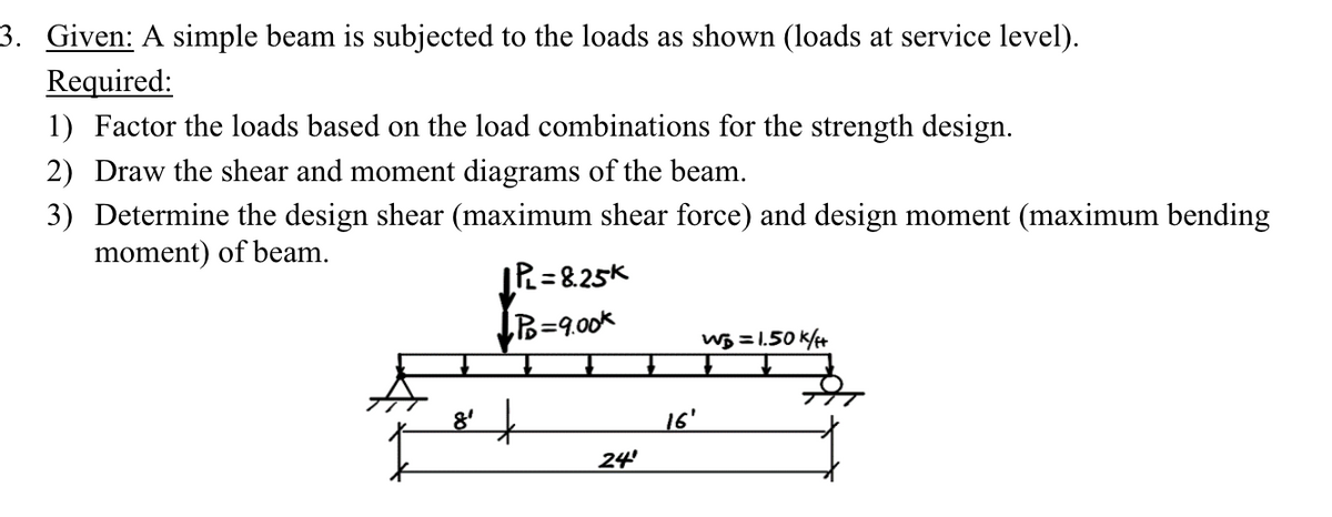 3. Given: A simple beam is subjected to the loads as shown (loads at service level).
Required:
1) Factor the loads based on the load combinations for the strength design.
2) Draw the shear and moment diagrams of the beam.
3) Determine the design shear (maximum shear force) and design moment (maximum bending
moment) of beam.
IPL = 8.25K
8'
•PD=9.00k
16'
24
WB=1.50k/f+