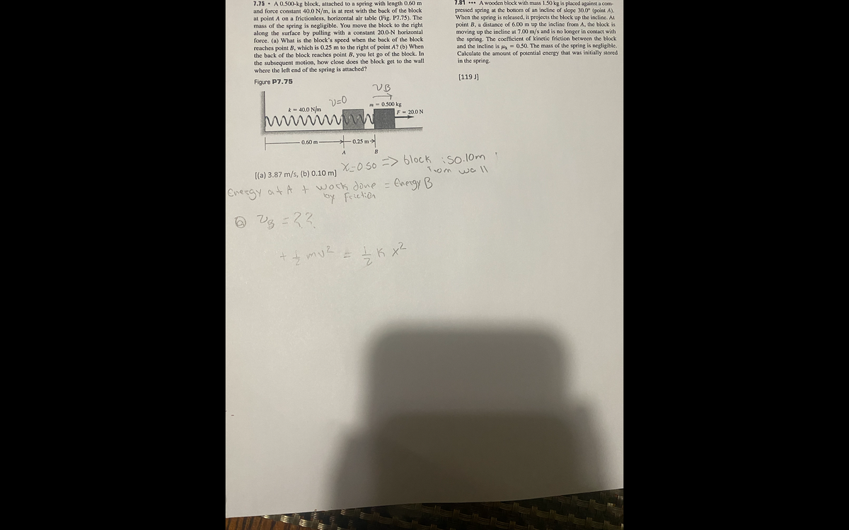 7.75 A 0.500-kg block, attached to a spring with length 0.60 m
and force constant 40.0 N/m, is at rest with the back of the block
at point A on a frictionless, horizontal air table (Fig. P7.75). The
mass of the spring is negligible. You move the block to the right
along the surface by pulling with a constant 20.0-N horizontal
force. (a) What is the block's speed when the back of the block
reaches point B, which is 0.25 m to the right of point A? (b) When
the back of the block reaches point B, you let go of the block. In
the subsequent motion, how close does the block get to the wall
where the left end of the spring is attached?
7.81 . A wooden block with mass 1.50 kg is placed against a com-
pressed spring at the bottom of an incline of slope 30.0° (point A).
When the spring is released, it projects the block up the incline. At
point B, a distance of 6.00 m up the incline from A, the block is
moving up the incline at 7.00 m/s and is no longer in contact with
the spring. The coefficient of kinetic friction between the block
and the incline is uy = 0.50. The mass of the spring is negligible.
Calculate the amount of potential energy that was initially stored
in the spring.
Figure P7.75
[119 J]
V=0
m = 0.500 kg
k = 40.0 N/m
F = 20.0 N
0.60 m
0.25 m->
B
X-0 50 => 6lock iso.l0m
Trom
[(a) 3.87 m/s, (b) 0.10 m]
wa l1
Energy at A t work done =
by Frictien
Energy B
