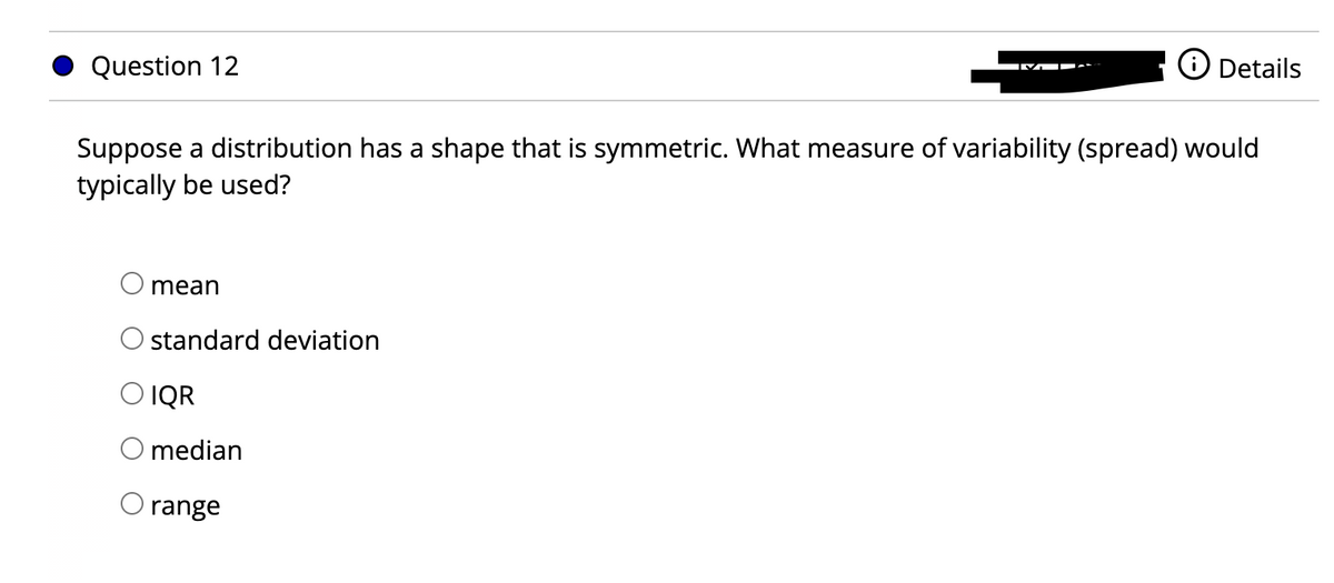 Question 12
Suppose a distribution has a shape that is symmetric. What measure of variability (spread) would
typically be used?
mean
standard deviation
O IQR
median
Details
range