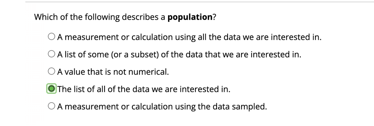 Which of the following describes a population?
A measurement or calculation using all the data we are interested in.
A list of some (or a subset) of the data that we are interested in.
O A value that is not numerical.
The list of all of the data we are interested in.
A measurement or calculation using the data sampled.