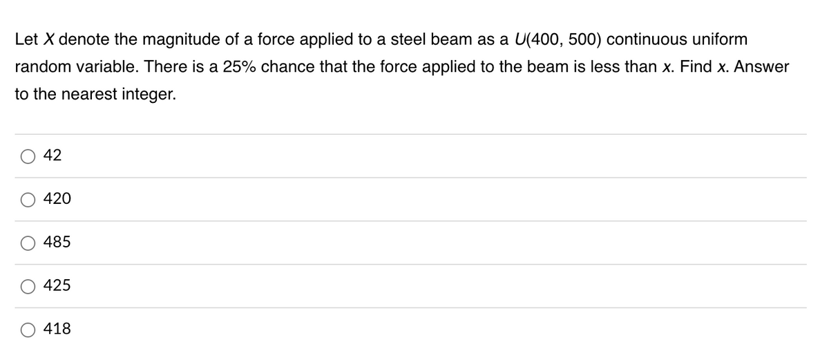 **Problem Statement:**

Let \( X \) denote the magnitude of a force applied to a steel beam as a \( U(400, 500) \) continuous uniform random variable. There is a 25% chance that the force applied to the beam is less than \( x \). Find \( x \). Answer to the nearest integer.

**Options:**

- 42
- 420
- 485
- 425
- 418

**Solution Explanation:**

In this problem, \( X \) is a continuous uniform random variable defined on the interval \([400, 500]\), which means it has a constant probability density function over this range. 

The probability \( P(X < x) = 0.25 \).

In the setting of a uniform distribution, the probability \( P(X < x) \) can be calculated as follows:

\[ P(X < x) = \frac{x - 400}{500 - 400} = 0.25 \]

Solving for \( x \):

\[
\frac{x - 400}{100} = 0.25
\]

\[
x - 400 = 25
\]

\[
x = 425
\]

Thus, the correct answer is:

- **425**