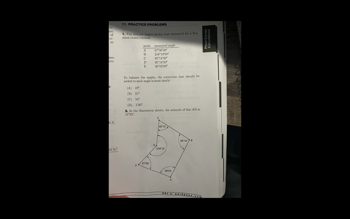 11. PRACTICE PROBLEMS
..w.... .. ......... ..
ri-
are
1. The interior angles shown were measured for a five-
sided closed traverse.
of
се-
as
point
measured angle
A
67°06'30"
216°19'00"
65°12'30"
nes
C
hce-
D
95°18'30"
E
96°02'00"
To balance the angles, the correction that should be
added to each angle is most nearly
(A) 18"
(В) 21"
(C) 54"
(D) 1'30"
2. In the illustration shown, the azimuth of line AB is
15°22'.
C
le A.
65°13'
95°19'
216°19'
44 ft)?
67°06'
E
96°03'
A
PPI
ррi 2раз
Com
B.
Plane Survey
Calculations
