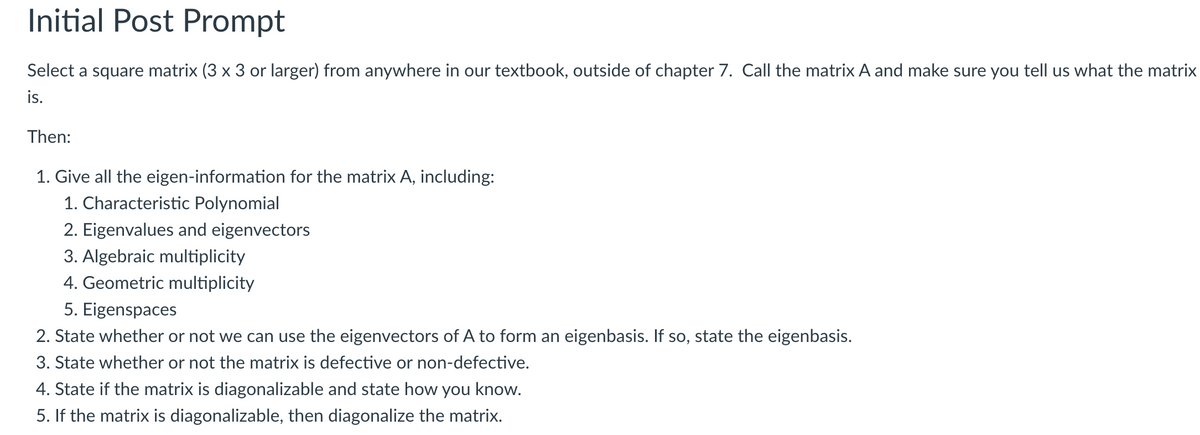 Initial Post Prompt
Select a square matrix (3 x 3 or larger) from anywhere in our textbook, outside of chapter 7. Call the matrix A and make sure you tell us what the matrix
is.
Then:
1. Give all the eigen-information for the matrix A, including:
1. Characteristic Polynomial
2. Eigenvalues and eigenvectors
3. Algebraic multiplicity
4. Geometric multiplicity
5. Eigenspaces
2. State whether or not we can use the eigenvectors of A to form an eigenbasis. If so, state the eigenbasis.
3. State whether or not the matrix is defective or non-defective.
4. State if the matrix is diagonalizable and state how you know.
5. If the matrix is diagonalizable, then diagonalize the matrix.