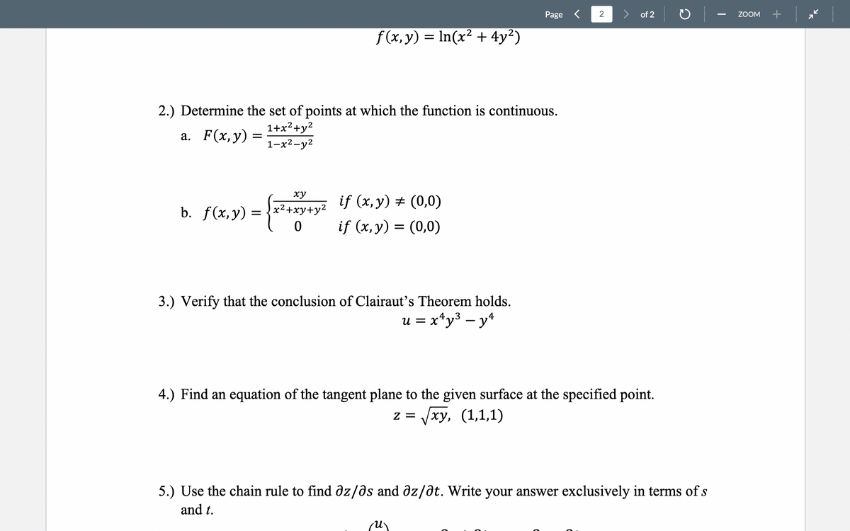 Page <
2
> of 2
ZOOM
f (x, y)
= In(x² + 4y²)
2.) Determine the set of points at which the function is continuous.
1+x?+y²
а. F(x,у)
1-х2—у2
ху
if (x, y) # (0,0)
b. f(x,y) = {x²+xy+y2
if (x,y) = (0,0)
3.) Verify that the conclusion of Clairaut's Theorem holds.
u = x*y³ – y*
4.) Find an equation of the tangent plane to the given surface at the specified point.
z = /xy, (1,1,1)
5.) Use the chain rule to find dz/ds and dz/ðt. Write your answer exclusively in terms of s
and t.
