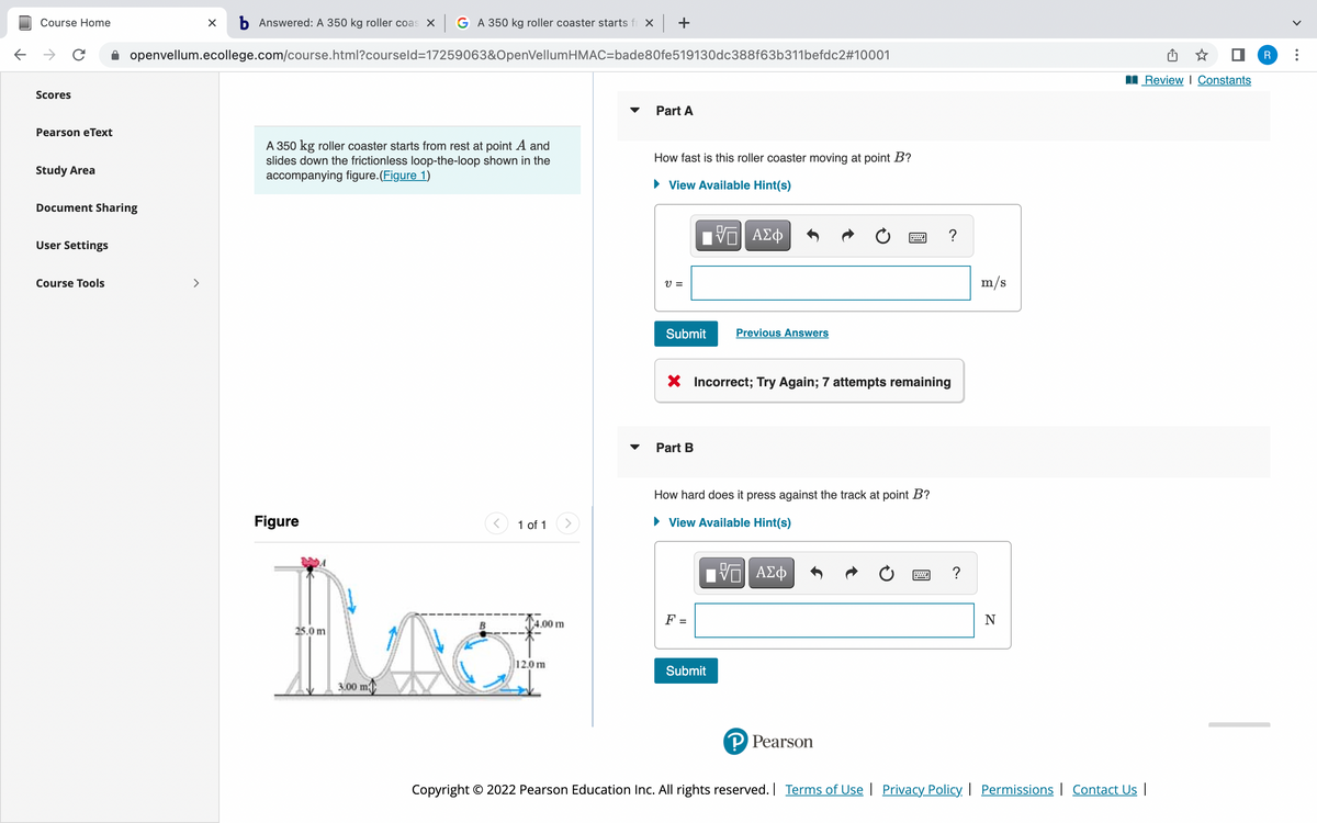 Course Home
b Answered: A 350 kg roller coas X G A 350 kg roller coaster starts fr X +
openvellum.ecollege.com/course.html?courseld=17259063&OpenVellumHMAC=bade80fe519130dc388f63b311befdc2#10001
Review I Constants
Scores
Part A
Pearson eText
A 350 kg roller coaster starts from rest at point A and
slides down the frictionless loop-the-loop shown in the
accompanying figure.(Figure 1)
How fast is this roller coaster moving at point B?
Study Area
View Available Hint(s)
Document Sharing
ΑΣφ
?
User Settings
Course Tools
>
V =
m/s
Submit
Previous Answers
X Incorrect; Try Again; 7 attempts remaining
Part B
How hard does it press against the track at point B?
Figure
1 of 1
• View Available Hint(s)
F =
N
1.00 m
25.0 m
12.0 m
Submit
3.00 m
P Pearson
Copyright © 2022 Pearson Education Inc. All rights reserved. Terms of Use | Privacy Policy. I Permissions | Contact Us |
...
