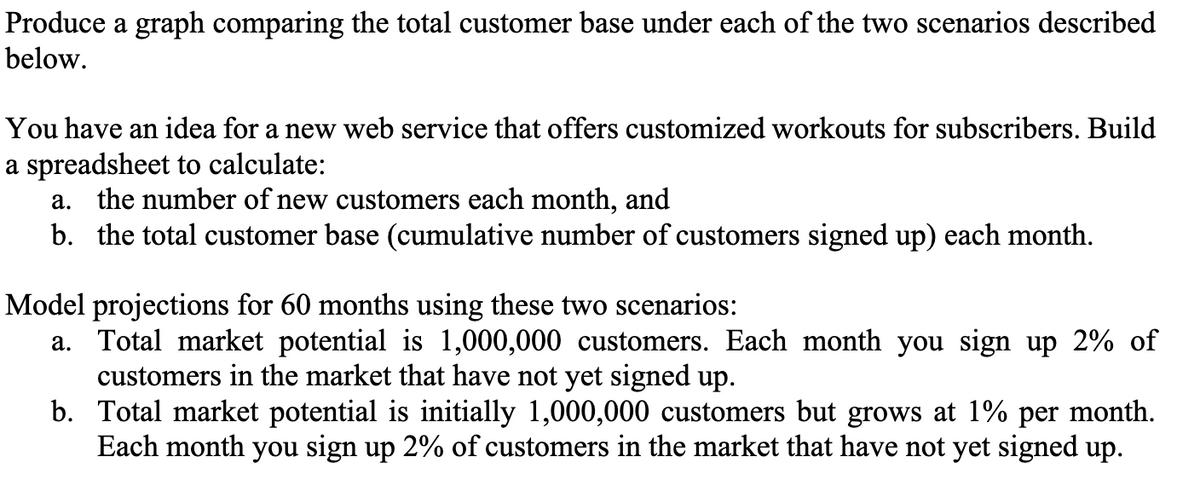 Produce a graph comparing the total customer base under each of the two scenarios described
below.
You have an idea for a new web service that offers customized workouts for subscribers. Build
a spreadsheet to calculate:
a. the number of new customers each month, and
b. the total customer base (cumulative number of customers signed up) each month.
Model projections for 60 months using these two scenarios:
a. Total market potential is 1,000,000 customers. Each month you sign up 2% of
customers in the market that have not yet signed up.
b. Total market potential is initially 1,000,000 customers but grows at 1% per month.
Each month you sign up 2% of customers in the market that have not yet signed up.