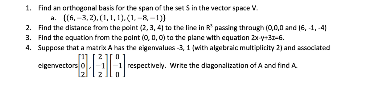 1. Find an orthogonal basis for the span of the set \( S \) in the vector space \( V \).
   a. \(\{(6, -3, 2), (1, 1, 1), (1, -8, -1)\}\)

2. Find the distance from the point \((2, 3, 4)\) to the line in \(\mathbb{R}^3\) passing through \((0, 0, 0)\) and \((6, -1, -4)\).

3. Find the equation from the point \((0, 0, 0)\) to the plane with equation \(2x - y + 3z = 6\).

4. Suppose that a matrix \( A \) has the eigenvalues \(-3, 1\) (with algebraic multiplicity 2) and associated eigenvectors 
   \[
   \begin{bmatrix} 
   1 \\ 
   0 \\ 
   2 
   \end{bmatrix}, 
   \begin{bmatrix} 
   2 \\ 
   -1 \\ 
   2 
   \end{bmatrix}, 
   \begin{bmatrix} 
   0 \\ 
   -1 \\ 
   0 
   \end{bmatrix} 
   \]
   respectively. Write the diagonalization of \( A \) and find \( A \).