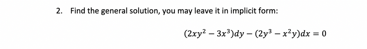 2. Find the general solution, you may leave it in implicit form:
(2xy²-3x³)dy - (2y³ - x²y)dx = 0