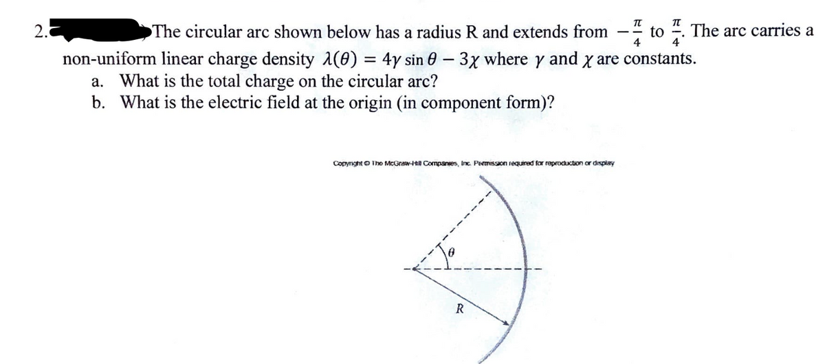 2.
The circular arc shown below has a radius R and extends from
non-uniform linear charge density (0) = 4y sin 0 - 3x where y and x are constants.
a. What is the total charge on the circular arc?
b. What is the electric field at the origin (in component form)?
Copyright The McGraw-Hill Companies, Inc. Permission required for reproduction or display
TU
4
R
to
The arc carries a