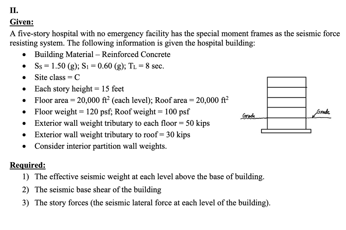 II.
Given:
A five-story hospital with no emergency facility has the special moment frames as the seismic force
resisting system. The following information is given the hospital building:
Building Material - Reinforced Concrete
Ss = 1.50 (g); S₁ = 0.60 (g); TL = 8 sec.
Site class = C
Each story height = 15 feet
-
Floor area = 20,000 ft² (each level); Roof area = 20,000 ft²
Floor weight = 120 psf; Roof weight = 100 psf
Exterior wall weight tributary to each floor = 50 kips
Grade
Grade
•
Exterior wall weight tributary to roof = 30 kips
•
Consider interior partition wall weights.
Required:
1) The effective seismic weight at each level above the base of building.
2) The seismic base shear of the building
3) The story forces (the seismic lateral force at each level of the building).