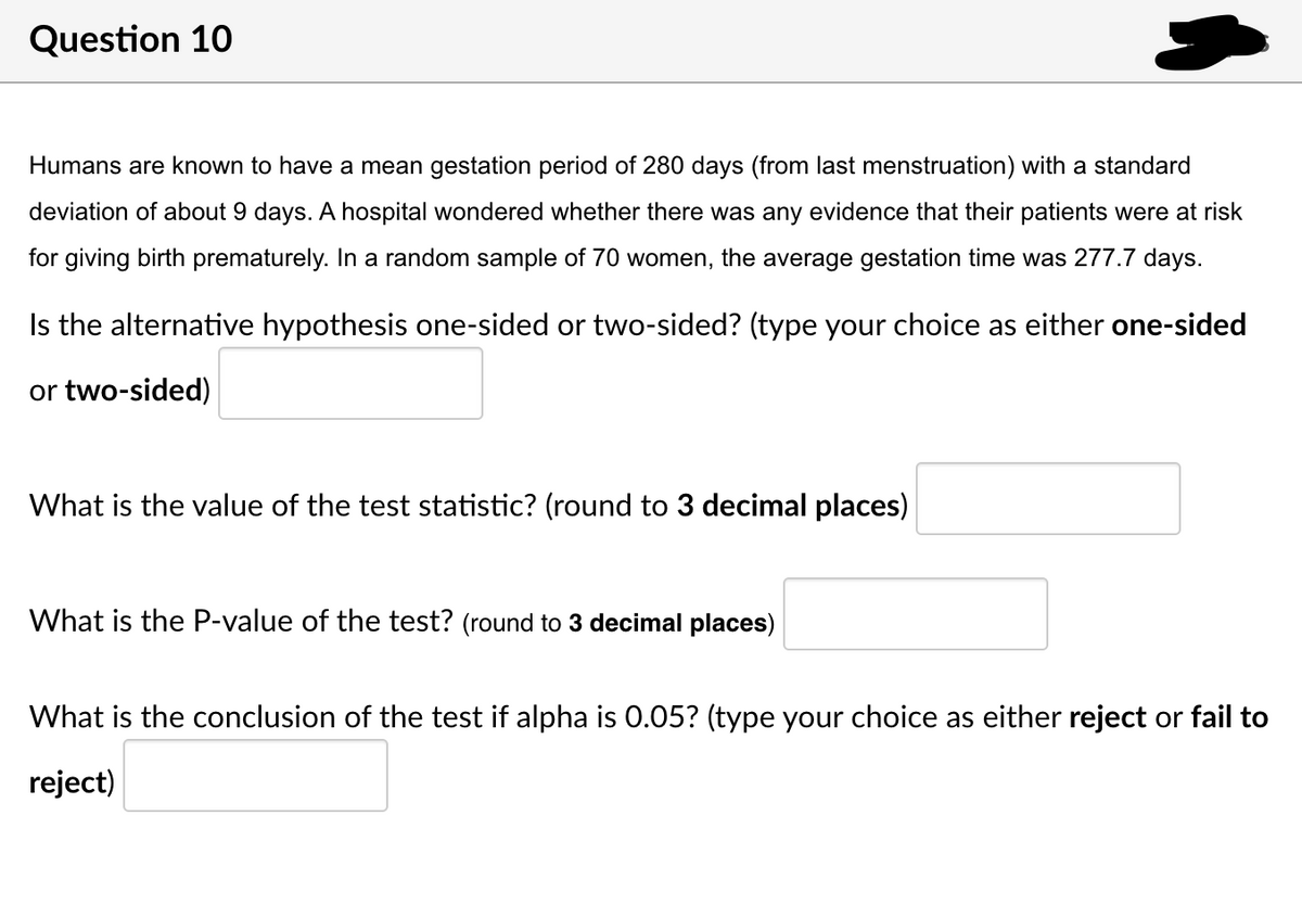 Question 10
Humans are known to have a mean gestation period of 280 days (from last menstruation) with a standard
deviation of about 9 days. A hospital wondered whether there was any evidence that their patients were at risk
for giving birth prematurely. In a random sample of 70 women, the average gestation time was 277.7 days.
Is the alternative hypothesis one-sided or two-sided? (type your choice as either one-sided
or two-sided)
What is the value of the test statistic? (round to 3 decimal places)
What is the P-value of the test? (round to 3 decimal places)
What is the conclusion of the test if alpha is 0.05? (type your choice as either reject or fail to
reject)