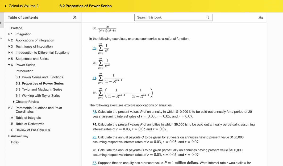 S
ts
< Calculus Volume 2
Table of contents
Preface
► 1 Integration
►2
► 3
4
► 5
6
Applications of Integration
Techniques of Integration
Introduction to Differential Equations
Sequences and Series
Power Series
6.2 Properties of Power Series
Introduction
6.1 Power Series and Functions
6.2 Properties of Power Series
6.3 Taylor and Maclaurin Series
6.4 Working with Taylor Series
► Chapter Review
► 7 Parametric Equations and Polar
Coordinates
A | Table of Integrals
B|Table of Derivatives
C | Review of Pre-Calculus
▸ Answer Key
Index
X
68.
69.
30
(x²+1)(x²-9)
In the following exercises, express each series as a rational function.
1
xn
70.
IM8 IM8 IM8
71. Σ
1
2n
Search this book
1
(x − 3)²n–1
72.
2. Σ ((x-35²-1 - (x-23²-1)
n=1
The following exercises explore applications of annuities.
73. Calculate the present values P of an annuity in which $10,000 is to be paid out annually for a period of 20
= 0.07.
years, assuming interest rates of r = 0.03, r = 0.05, and r =
74. Calculate the present values P of annuities in which $9,000 is to be paid out annually perpetually, assuming
interest rates of r = 0.03, r = 0.05 and r = 0.07.
75. Calculate the annual payouts C to be given for 20 years on annuities having present value $100,000
assuming respective interest rates of r = 0.03, r = 0.05, and r = 0.07.
76. Calculate the annual payouts C to be given perpetually on annuities having present value $100,000
assuming respective interest rates of r = 0.03, r = 0.05, and r = 0.07.
77. Suppose that an annuity has a present value P:
-
1 million dollars. What interest rate r would allow for
AA