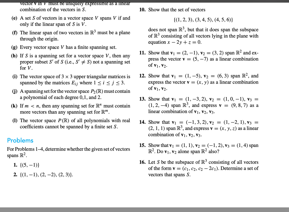 vector v in v must be uniquely expressible as a linear
combination of the vectors in S.
(e) A set S of vectors in a vector space V spans V if and
only if the linear span of S is V.
(f) The linear span of two vectors in R³ must be a plane
through the origin.
(g) Every vector space V has a finite spanning set.
(h) If S is a spanning set for a vector space V, then any
proper subset S' of S (i.e., S' ‡ S) not a spanning set
for V.
(i) The vector space of 3 × 3 upper triangular matrices is
spanned by the matrices E¡¡ where 1 ≤ i ≤ j ≤ 3.
(j) A spanning set for the vector space P₂ (R) must contain
a polynomial of each degree 0,1, and 2.
(k) If m <n, then any spanning set for R" must contain
more vectors than any spanning set for Rm.
(1) The vector space P(R) of all polynomials with real
coefficients cannot be spanned by a finite set S.
Problems
For Problems 1-4, determine whether the given set of vectors
spans R2.
1. {(5, -1)}
2. {(1, 1), (2, 2), (2,3)}.
10. Show that the set of vectors
{(1, 2, 3), (3, 4, 5), (4, 5, 6)}
does not span R³, but that it does span the subspace
of R³ consisting of all vectors lying in the plane with
equation x - 2y + z = 0.
-
11. Show that v₁ = (2, −1), v₂ = (3, 2) span R² and ex-
press the vector v = (5, -7) as a linear combination
of V1, V₂.
=
12. Show that V₁ = (1,-5), V₂ (6, 3) span R², and
express the vector v = (x, y) as a linear combination
of V1, V2.
13. Show that V₁ = (1, −3, 2), v2 = (1, 0, −1), V3 =
(1, 2, –4) span R³, and express v = (9, 8, 7) as a
linear combination of V1, V2, V3.
=
14. Show that V₁
(-1, 3, 2), V₂ = (1, -2, 1), V3 =
(2, 1, 1) span R³, and express v = (x, y, z) as a linear
combination of V1, V2, V3.
15. Show that v₁ = (1, 1), V₂ = (-1,2), V3
=
R². Do V₁, V2 alone span R² also?
(1,4) span
16. Let S be the subspace of R³ consisting of all vectors
of the form v= (C₁, C2, C₂ - 2c₁). Determine a set of
vectors that spans S.