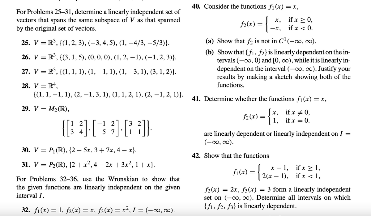 For Problems 25-31, determine a linearly independent set of
vectors that spans the same subspace of V as that spanned
by the original set of vectors.
25. V
=
26. V
R³, {(3, 1, 5), (0, 0, 0), (1, 2, -1), (-1, 2, 3)}.
27. V = R³, {(1, 1, 1), (1, −1, 1), (1, −3, 1), (3, 1, 2)}.
28. V = R4,
{(1, 1, 1, 1), (2, −1, 3, 1), (1, 1, 2, 1), (2, —1, 2, 1)}.
=
29. V =
R³, {(1, 2, 3), (-3, 4, 5), (1, -4/3, -5/3)}.
30. V =
M₂ (R),
-1 2
(333)
5 7
12
P₁ (R), {2 — 5x, 3 + 7x, 4 − x}.
31. V = P₂ (R), {2+x², 4 - 2x + 3x², 1+x).
For Problems 32-36, use the Wronskian to show that
the given functions are linearly independent on the given
interval I.
32. f1(x) = 1, ƒ2(x) = x, f3(x) = x², I = (-∞, ∞).
40. Consider the functions f₁(x) = x,
f₂(x):
={
=
X,
-X,
(a) Show that f2 is not in C¹ (-∞, ∞).
(b) Show that {f1, f2} is linearly dependent on the in-
tervals (-∞, 0) and [0, ∞), while it is linearly in-
dependent on the interval (-∞, ∞). Justify your
results by making a sketch showing both of the
functions.
if x ≥ 0,
if x < 0.
X,
41. Determine whether the functions f₁(x) = x,
f₂(x) = {
if x # 0,
if x = 0.
=
1,
=
are linearly dependent or linearly independent on I
(-∞, ∞).
42. Show that the functions
x-1, if x ≥ 1,
f₁(x) =
= { 26x²
2(x − 1), if x < 1,
f₂(x) = 2x, f3(x) = 3 form a linearly independent
set on (-∞, ∞). Determine all intervals on which
{f1, f2, f3} is linearly dependent.