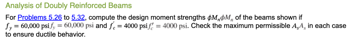 Analysis of Doubly Reinforced Beams
For Problems 5.26 to 5.32, compute the design moment strengths MM of the beams shown if
fy = 60,000 psi fy = 60,000 psi and fr = 4000 psi f = 4000 psi. Check the maximum permissible AA, in each case
to ensure ductile behavior.