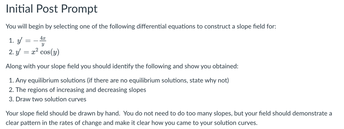 Initial Post Prompt
You will begin by selecting one of the following differential equations to construct a slope field for:
1. y'
2. y = x² cos(y)
Along with your slope field you should identify the following and show you obtained:
1. Any equilibrium solutions (if there are no equilibrium solutions, state why not)
2. The regions of increasing and decreasing slopes
3. Draw two solution curves
=
4x
Y
Your slope field should be drawn by hand. You do not need to do too many slopes, but your field should demonstrate a
clear pattern in the rates of change and make it clear how you came to your solution curves.