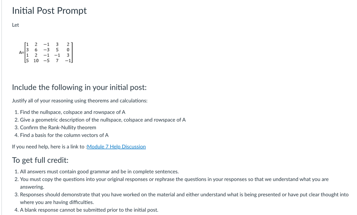 Initial Post Prompt
Let
A=
[1 2
3
2629
1
5 10
GAWA
3547
-1
-3
-1 -1
2
0
Include the following in your initial post:
Justify all of your reasoning using theorems and calculations:
1. Find the nullspace, colspace and rowspace of A
2. Give a geometric description of the nullspace, colspace and rowspace of A
3. Confirm the Rank-Nullity theorem
4. Find a basis for the column vectors of A
If you need help, here is a link to :Module 7 Help Discussion
To get full credit:
1. All answers must contain good grammar and be in complete sentences.
2. You must copy the questions into your original responses or rephrase the questions in your responses so that we understand what you are
answering.
3. Responses should demonstrate that you have worked on the material and either understand what is being presented or have put clear thought into
where you are having difficulties.
4. A blank response cannot be submitted prior to the initial post.