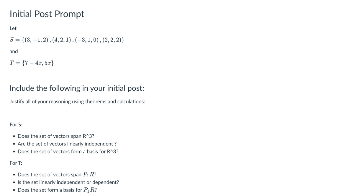 Initial Post Prompt
Let
S = {(3,-1, 2), (4, 2, 1), (-3, 1, 0), (2, 2, 2)}
and
T= {7-4x, 5x}
Include the following in your initial post:
Justify all of your reasoning using theorems and calculations:
For S:
• Does the set of vectors span R^3?
• Are the set of vectors linearly independent ?
• Does the set of vectors form a basis for R^3?
For T:
• Does the set of vectors span P₁ R?
• Is the set linearly independent or dependent?
• Does the set form a basis for P₁ R?