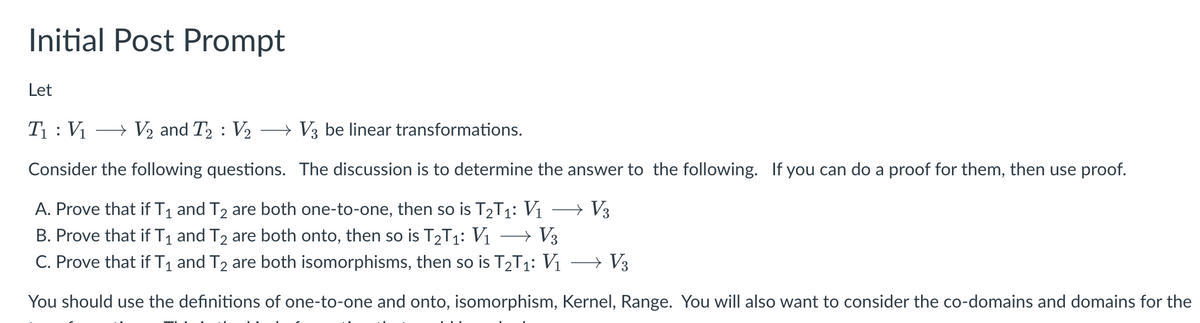 **Initial Post Prompt**

Let

\( T_1 : V_1 \rightarrow V_2 \) and \( T_2 : V_2 \rightarrow V_3 \) be linear transformations.

Consider the following questions. The discussion is to determine the answer to the following. If you can do a proof for them, then use proof.

A. Prove that if \( T_1 \) and \( T_2 \) are both one-to-one, then so is \( T_2 T_1 : V_1 \rightarrow V_3 \).

B. Prove that if \( T_1 \) and \( T_2 \) are both onto, then so is \( T_2 T_1 : V_1 \rightarrow V_3 \).

C. Prove that if \( T_1 \) and \( T_2 \) are both isomorphisms, then so is \( T_2 T_1 : V_1 \rightarrow V_3 \).

You should use the definitions of one-to-one and onto, isomorphism, Kernel, Range. You will also want to consider the co-domains and domains for the transformations. Think about transformations and their impacts.