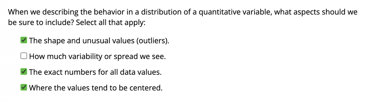 When we describing the behavior in a distribution of a quantitative variable, what aspects should we
be sure to include? Select all that apply:
The shape and unusual values (outliers).
How much variability or spread we see.
The exact numbers for all data values.
Where the values tend to be centered.