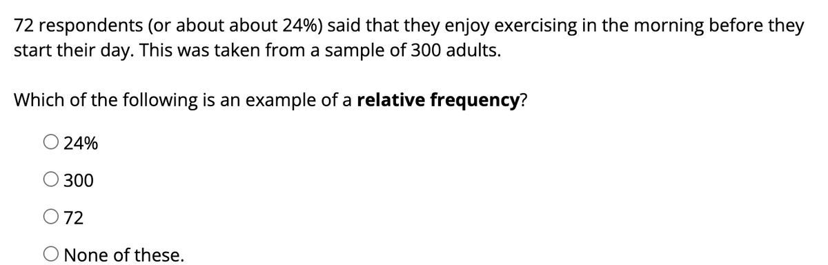 72 respondents (or about about 24%) said that they enjoy exercising in the morning before they
start their day. This was taken from a sample of 300 adults.
Which of the following is an example of a relative frequency?
O 24%
300
072
O None of these.