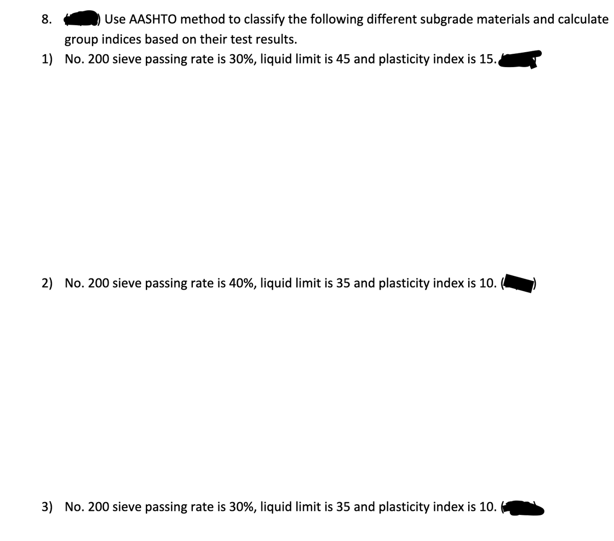 Use AASHTO method to classify the following different subgrade materials and calculate
group indices based on their test results.
1) No. 200 sieve passing rate is 30%, liquid limit is 45 and plasticity index is 15.
8.
2) No. 200 sieve passing rate is 40%, liquid limit is 35 and plasticity index is 10.
3) No. 200 sieve passing rate is 30%, liquid limit is 35 and plasticity index is 10.