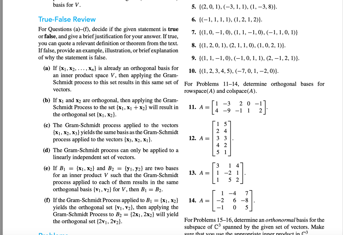 basis for V.
True-False Review
For Questions (a)–(f), decide if the given statement is true
or false, and give a brief justification for your answer. If true,
you can quote a relevant definition or theorem from the text.
If false, provide an example, illustration, or brief explanation
of why the statement is false.
...9
(a) If {x₁, X2, . Xn} is already an orthogonal basis for
an inner product space V, then applying the Gram-
Schmidt process to this set results in this same set of
vectors.
(b) If x₁ and x2 are orthogonal, then applying the Gram-
Schmidt Process to the set {x₁, X₁ + X2} will result in
the orthogonal set {x1, x2}.
(c) The Gram-Schmidt process applied to the vectors
{X1, X2, X3} yields the same basis as the Gram-Schmidt
process applied to the vectors {X3, X2, X₁}.
(d) The Gram-Schmidt process can only be applied to a
linearly independent set of vectors.
(e) If B₁
{X1, X2} and B₂ {y1, y2} are two bases
for an inner product V such that the Gram-Schmidt
process applied to each of them results in the same
orthogonal basis {V₁, V₂} for V, then B₁ = B₂.
=
=
=
(f) If the Gram-Schmidt Process applied to B1 = {X1, X₂}
yields the orthogonal set {V₁, V2}, then applying the
Gram-Schmidt Process to B2 = {2x₁, 2x2} will yield
the orthogonal set {2v₁, 2v₂}.
5. {(2, 0, 1), (-3, 1, 1), (1, -3, 8)}.
6. {(1, 1, 1, 1), (1, 2, 1, 2)}.
7. {(1, 0, −1, 0), (1, 1, −1, 0), (−1, 1, 0, 1)}
8. {(1, 2, 0, 1), (2, 1, 1, 0), (1, 0, 2, 1)}.
9. {(1, 1, 1, 0), (–1, 0, 1, 1), (2,−1, 2, 1)).
10. {(1, 2, 3, 4, 5), (-7, 0, 1, -2, 0)}.
For Problems 11-14, determine orthogonal bases for
rowspace(A) and colspace(A).
11. A
12. A
13. A
=
=
-3 20
4 -9 -1 1
14. A =
15
24
33
4 2
5 1
-C
3 14
-2 1
52
1
-2
-4
6-8
0 5
2]
For Problems 15-16, determine an orthonormal basis for the
subspace of C³ spanned by the given set of vectors. Make
sure that you use the appropriate inner product in C3