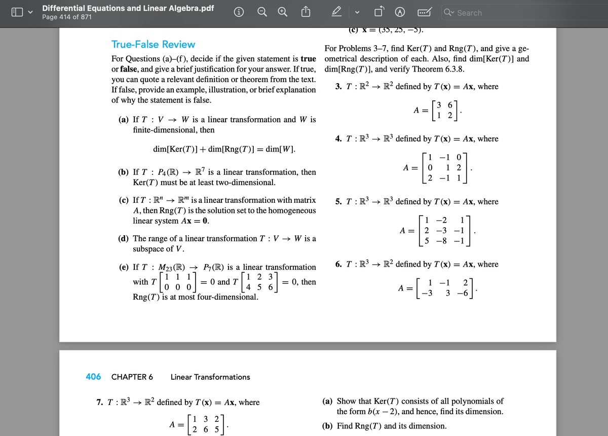 Differential Equations and Linear Algebra.pdf
Page 414 of 871
406
True-False Review
For Questions (a)-(f), decide if the given statement is true
or false, and give a brief justification for your answer. If true,
you can quote a relevant definition or theorem from the text.
If false, provide an example, illustration, or brief explanation
of why the statement is false.
(a) If T V → W is a linear transformation and W is
finite-dimensional, then
dim[Ker(T)] + dim[Rng(7)] = dim[W].
(b) If T: P4 (R) → R7 is a linear transformation, then
Ker(7) must be at least two-dimensional.
(c) If T R → Rm is a linear transformation with matrix
A, then Rng (T) is the solution set to the homogeneous
linear system Ax 0.
(d) The range of a linear transformation T: V → W is a
subspace of V.
(e) If T: M23 (R) → P7(R) is a linear transformation
1 1
123
= 0, then
000
4 5 6
Rng (T) is at most four-dimensional.
with T
1]
=
CHAPTER 6
= 0 and T
Linear Transformations
7. T : R³ → R² defined by T (x) = Ax, where
1 3 2
265
A =
(C) X = (35, 25, −5).
For Problems 3-7, find Ker(T) and Rng(T), and give a ge-
ometrical description of each. Also, find dim[Ker(7)] and
dim[Rng(7)], and verify Theorem 6.3.8.
3. T: R². → R² defined by T (x)
6
A-[139]
=
Search
4. T : R³ → R³3 defined by T(x) =
=
A = 0
A =
=
1 10
12
2 −1 1
6. T : R³ → R² defined by T(x)
A = [_3
5. T : R³ → R³ defined by T(x) = Ax, where
1
-2 1
2
-3 -1
5 -8 −1
Ax, where
Ax, where
= Ax, where
1 −1 2
-3 3 -6
(a) Show that Ker(7) consists of all polynomials of
the form b(x - 2), and hence, find its dimension.
(b) Find Rng(7) and its dimension.