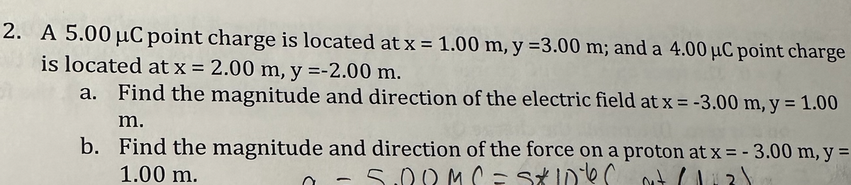 2. A 5.00 μC point charge is located at x = 1.00 m, y =3.00 m; and a 4.00 μC point charge
is located at x = 2.00 m, y =-2.00 m.
a. Find the magnitude and direction of the electric field at x = -3.00 m, y = 1.00
m.
b.
Find the magnitude and direction of the force on a proton at x = -3.00 m, y =
1.00 m.
SRRMC=S&S
DOM