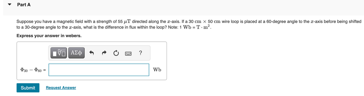 Part A
Suppose you have a magnetic field with a strength of 55 μT directed along the x-axis. If a 30 cm x 50 cm wire loop is placed at a 60-degree angle to the x-axis before being shifted
to a 30-degree angle to the x-axis, what is the difference in flux within the loop? Note: 1 Wb = T·m².
Express your answer in webers.
$30 - 60 =
Submit
17| ΑΣΦ
Request Answer
?
Wb