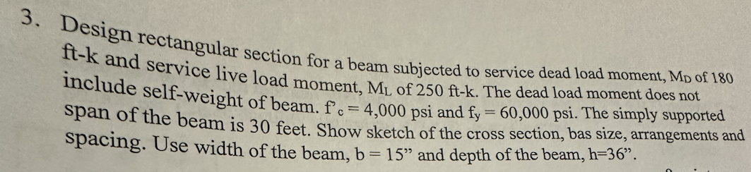 3. Design rectangular section for a beam subjected to service dead load moment, MD of 180
ft-k and service live load moment, ML of 250 ft-k. The dead load moment does not
include self-weight of beam. f. = 4,000 psi and fy = 60,000 psi. The simply supported
span of the beam is 30 feet. Show sketch of the cross section, bas size, arrangements and
spacing. Use width of the beam, b = 15" and depth of the beam, h=36”.