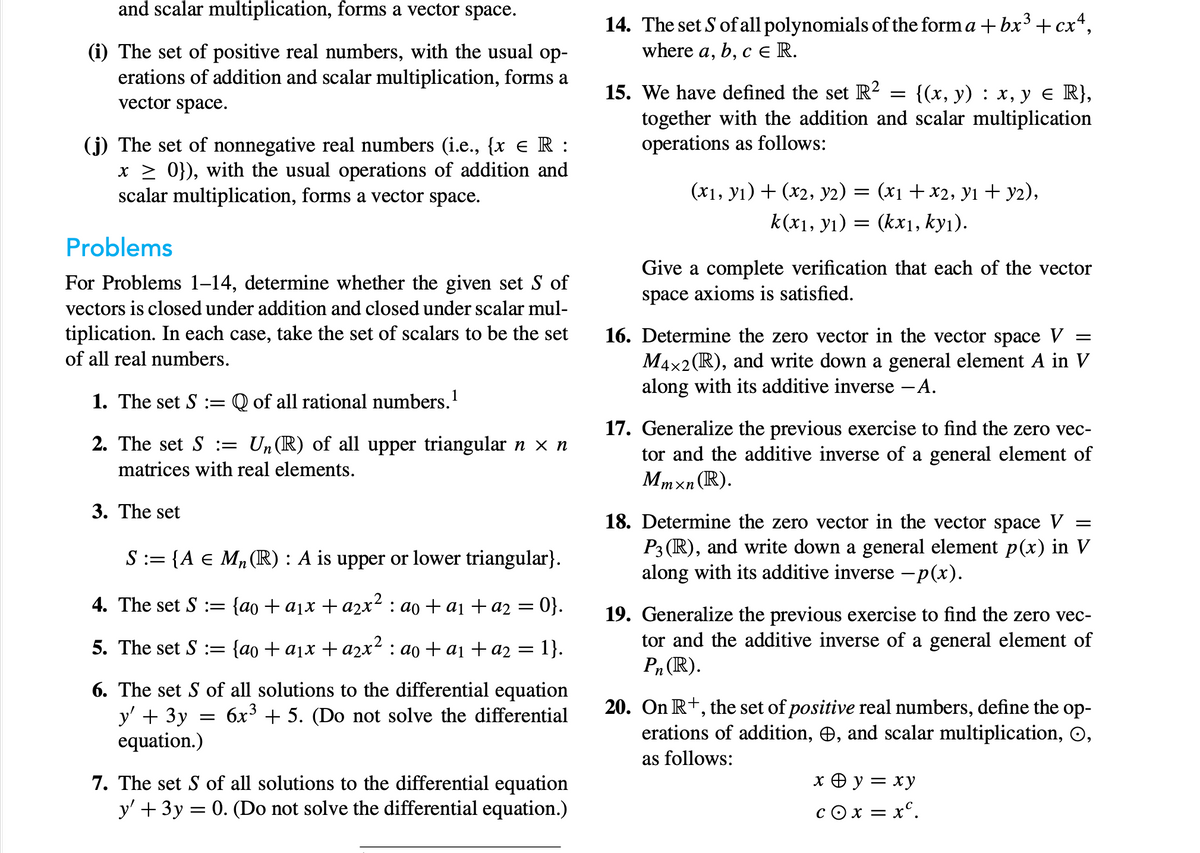 and scalar multiplication, forms a vector space.
(i) The set of positive real numbers, with the usual op-
erations of addition and scalar multiplication, forms a
vector space.
(j) The set of nonnegative real numbers (i.e., {x € R :
x ≥ 0}), with the usual operations of addition and
scalar multiplication, forms a vector space.
Problems
For Problems 1-14, determine whether the given set S of
vectors is closed under addition and closed under scalar mul-
tiplication. In each case, take the set of scalars to be the set
of all real numbers.
1. The set S := Q of all rational numbers. ¹
2. The set S = Un(R) of all upper triangular n × n
matrices with real elements.
3. The set
S := {A € M₂ (R): A is upper or lower triangular}.
4. The set S := {ao + a₁x + a₂x² : ao + a₁ + a2 = 0}.
5. The set S := {ao + a₁x + a2x² : ao + a₁ + a₂ = 1}.
6. The set S of all solutions to the differential equation
y' + 3y 6x³ + 5. (Do not solve the differential
equation.)
=
7. The set S of all solutions to the differential equation
y' + 3y = 0. (Do not solve the differential equation.)
14. The set S of all polynomials of the forma + bx³ + cx4,
where a, b, c ER.
=
15. We have defined the set R² {(x, y) : x, y ≤ R},
together with the addition and scalar multiplication
operations as follows:
(x1, y₁) + (x2, Y2) = (x1 + x2, y1 + y2),
k(x₁, y₁) = (kxı, ky₁).
Give a complete verification that each of the vector
space axioms is satisfied.
=
16. Determine the zero vector in the vector space V
M4x2 (R), and write down a general element A in V
along with its additive inverse - A.
17. Generalize the previous exercise to find the zero vec-
tor and the additive inverse of a general element of
Mmxn (R).
=
18. Determine the zero vector in the vector space V
P3 (R), and write down a general element p(x) in V
along with its additive inverse -p(x).
19. Generalize the previous exercise to find the zero vec-
tor and the additive inverse of a general element of
Pn (R).
20. On R+, the set of positive real numbers, define the op-
erations of addition, , and scalar multiplication, O,
as follows:
x + y =
= xy
COX = = xc.