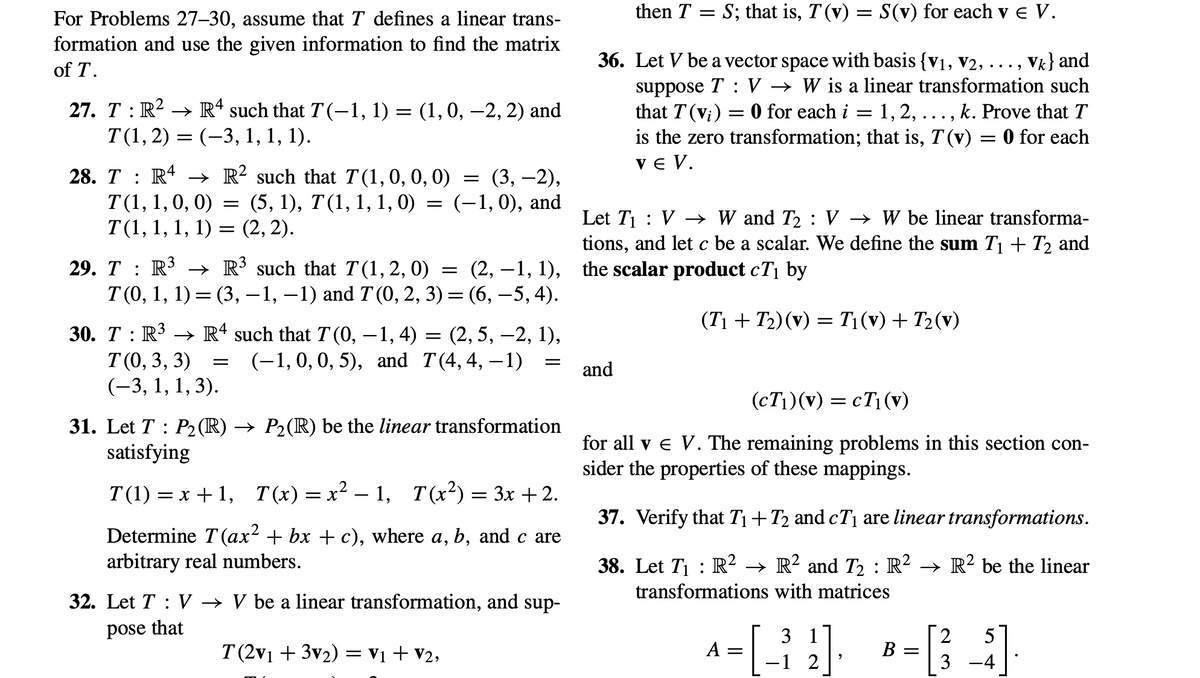 For Problems 27-30, assume that T defines a linear trans-
formation and use the given information to find the matrix
of T.
27. T : R² → Rª such that T(−1, 1) = (1, 0, −2, 2) and
T(1, 2) = (–3, 1, 1, 1).
28. TR4 → R² such that T(1, 0, 0, 0) = (3, −2),
T(1, 1, 0, 0) = (5, 1), T(1, 1, 1, 0) = (−1,0), and
T(1, 1, 1, 1) = (2, 2).
29. T : R³ → R³ such that T(1, 2, 0)
=
(2, 1, 1),
T (0, 1, 1) = (3, −1, −1) and T (0, 2, 3) = (6, −5, 4).
30. T R³ R4 such that T(0,−1, 4) = (2, 5, -2, 1),
T (0, 3, 3) (-1, 0, 0, 5), and T(4,4, -1)
(-3, 1, 1, 3).
=
=
31. Let T: P₂ (R) → P₂(R) be the linear transformation
satisfying
T(1) = x+1, T(x)=x²-1, T(x²) = 3x +2.
Determine T (ax² + bx + c), where a, b, and c are
arbitrary real numbers.
32. Let TV → V be a linear transformation, and sup-
pose that
T(2v₁ + 3v₂) = V₁ + V₂,
then T = S; that is, T(v) = S(v) for each v E V.
36. Let V be a vector space with basis {V₁, V2, . . . , Vk} and
suppose TV → W is a linear transformation such
that T (vi) = 0 for each i = 1, 2, ..., k. Prove that T
is the zero transformation; that is, 7 (v) = 0 for each
VE V.
Let T₁ V W and T₂: V → W be linear transforma-
tions, and let c be a scalar. We define the sum T₁+T₂ and
the scalar product cT₁ by
(T₁+T₂) (v) = T₁ (v) + T₂(v)
and
(cT₁)(v) = cT₁ (v)
for all v € V. The remaining problems in this section con-
sider the properties of these mappings.
37. Verify that T₁+T₂ and cT₁ are linear transformations.
38. Let T₁ : R² → R² and T₂ : R² → R² be the linear
transformations with matrices
3 1
2
^-[-2] *-B ]
A =
в
-1
3
9