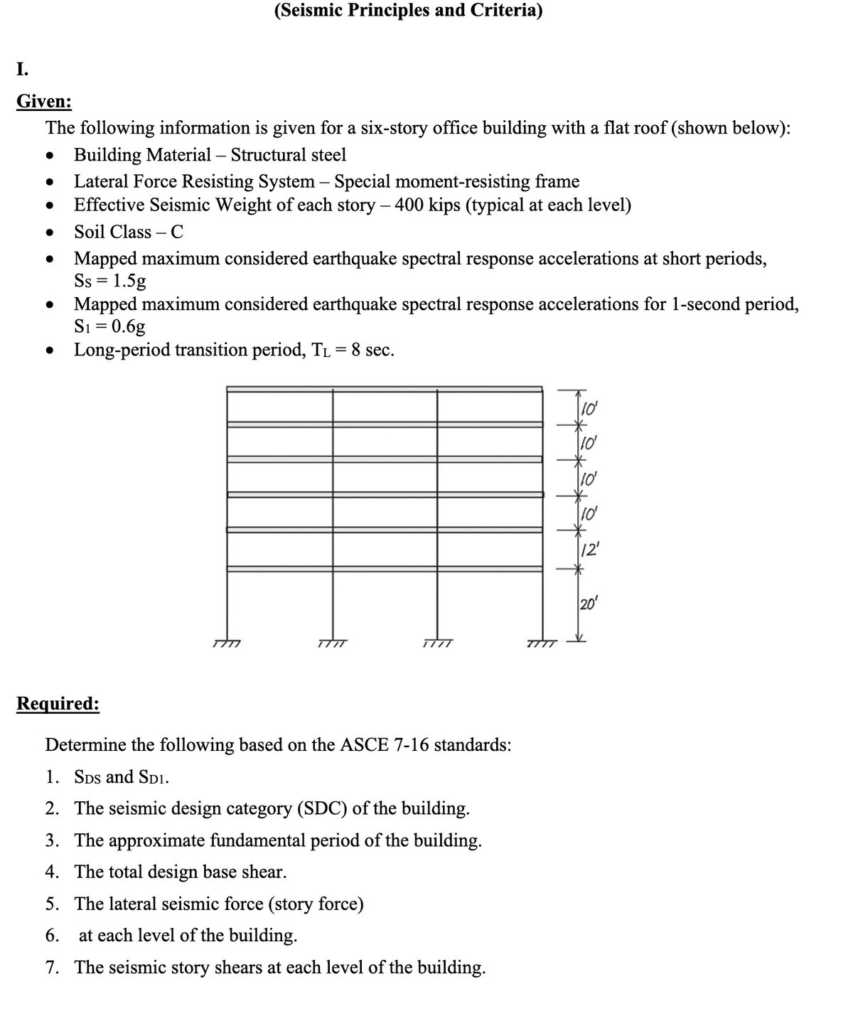 (Seismic Principles and Criteria)
I.
Given:
The following information is given for a six-story office building with a flat roof (shown below):
Building Material - Structural steel
•
•
•
•
•
•
Lateral Force Resisting System - Special moment-resisting frame
-
Effective Seismic Weight of each story – 400 kips (typical at each level)
Soil Class - C
Mapped maximum considered earthquake spectral response accelerations at short periods,
Ss = 1.5g
Mapped maximum considered earthquake spectral response accelerations for 1-second period,
S₁ = 0.6g
Long-period transition period, T₁ = 8 sec.
TTTT
1777
TITT
Required:
Determine the following based on the ASCE 7-16 standards:
1. SDS and SD1.
2. The seismic design category (SDC) of the building.
3. The approximate fundamental period of the building.
4. The total design base shear.
5. The lateral seismic force (story force)
6. at each level of the building.
7. The seismic story shears at each level of the building.
10'
10'
10'
10'
12'
8