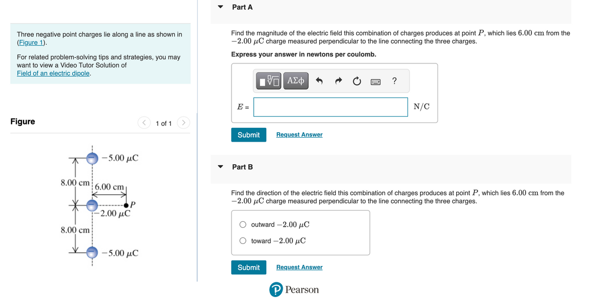 Three negative point charges lie along a line as shown in
(Figure 1).
For related problem-solving tips and strategies, you may
want to view a Video Tutor Solution of
Field of an electric dipole.
Figure
-5.00 μC
8.00 cm 6.00 cm
8.00 cm
P
-2.00 μC
-5.00 μC
1 of 1
Part A
Find the magnitude of the electric field this combination of charges produces at point P, which lies 6.00 cm from the
-2.00 μC charge measured perpendicular to the line connecting the three charges.
Express your answer in newtons per coulomb.
-- ΑΣΦ
E =
Submit
Part B
Request Answer
outward -2.00 μC
toward -2.00 μC
Submit
Find the direction of the electric field this combination of charges produces at point P, which lies 6.00 cm from the
-2.00 μC charge measured perpendicular to the line connecting the three charges.
Request Answer
?
P Pearson
N/C